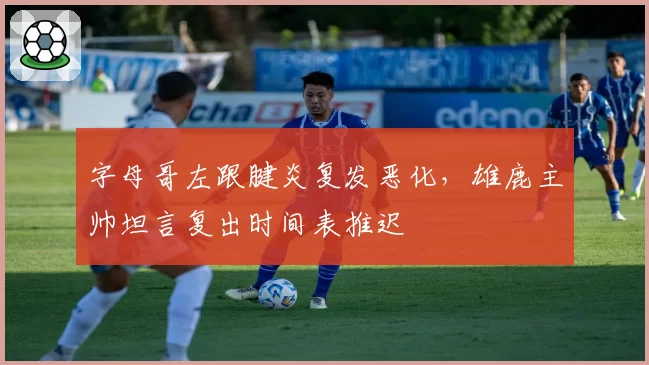 字母哥左跟腱炎复发恶化，雄鹿主帅坦言复出时间表推迟