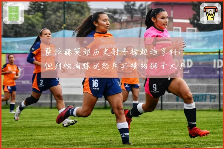 萨拉赫英超历史射手榜超越亨利，但利物浦球迷怒斥其续约狮子大开口