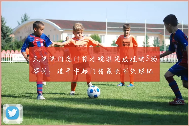 天津津门虎门将方镜淇完成连续5场零封，追平中超门将最长不失球纪录