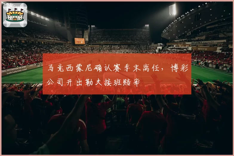 马竞西蒙尼确认赛季末离任，博彩公司开出勒夫接班赔率