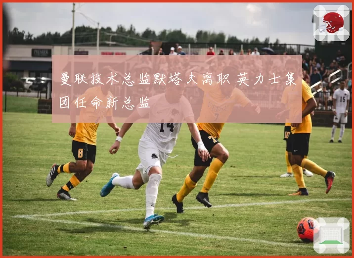 曼联技术总监默塔夫离职 英力士集团任命新总监