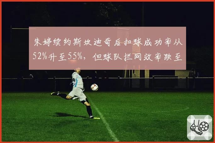 朱婷续约斯坎迪奇后扣球成功率从52%升至55%，但球队拦网效率跌至意甲第七