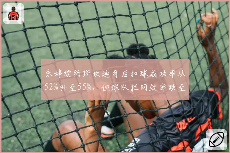 朱婷续约斯坎迪奇后扣球成功率从52%升至55%，但球队拦网效率跌至意甲第七