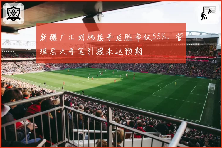 新疆广汇刘炜接手后胜率仅55%，管理层大手笔引援未达预期