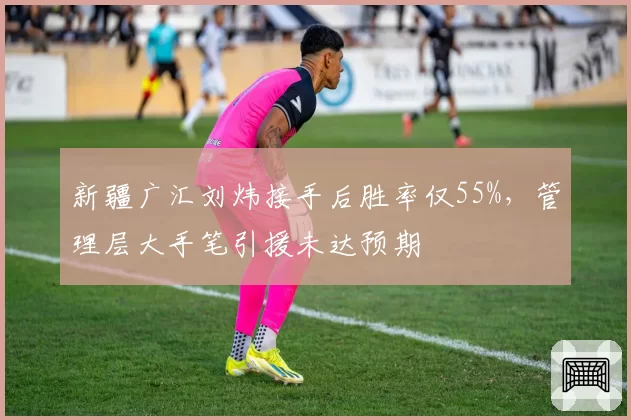 新疆广汇刘炜接手后胜率仅55%，管理层大手笔引援未达预期