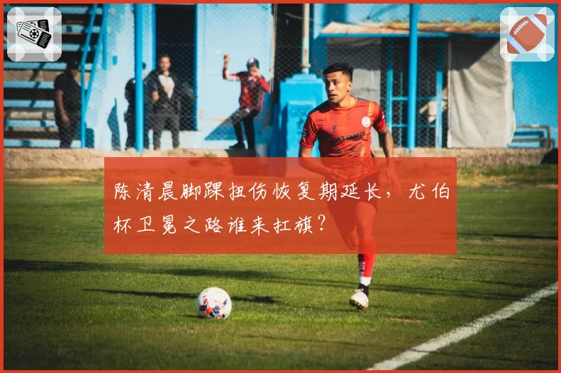 陈清晨脚踝扭伤恢复期延长，尤伯杯卫冕之路谁来扛旗？