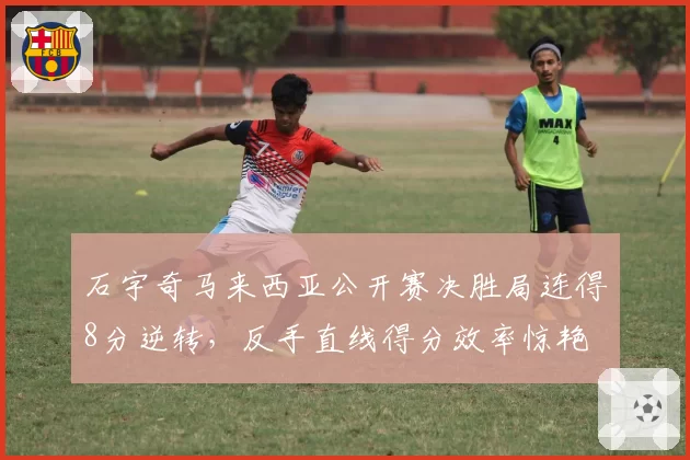 石宇奇马来西亚公开赛决胜局连得8分逆转,反手直线得分效率惊艳