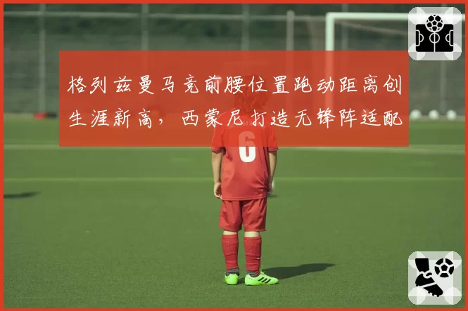 格列兹曼马竞前腰位置跑动距离创生涯新高，西蒙尼打造无锋阵适配其特点