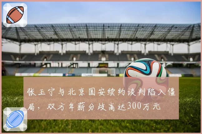 张玉宁与北京国安续约谈判陷入僵局，双方年薪分歧高达300万元