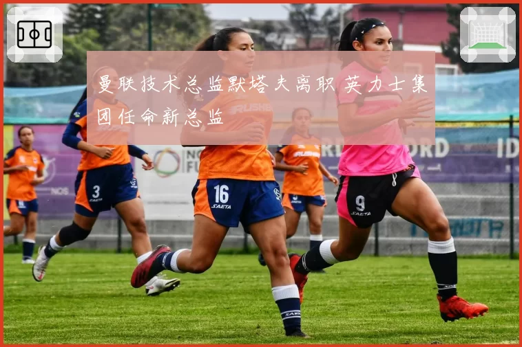 曼联技术总监默塔夫离职 英力士集团任命新总监