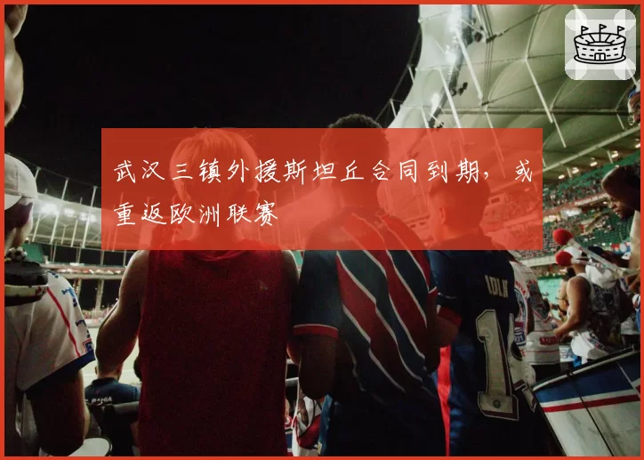 武汉三镇外援斯坦丘合同到期，或重返欧洲联赛