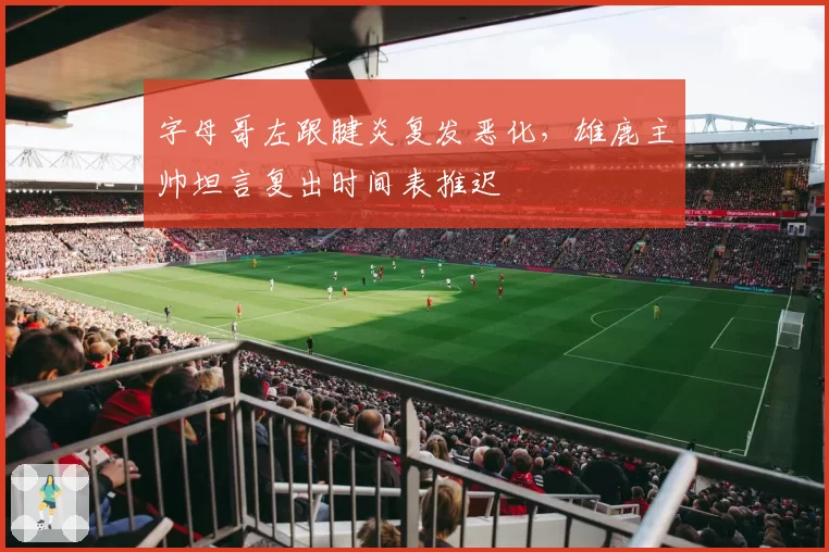 字母哥左跟腱炎复发恶化，雄鹿主帅坦言复出时间表推迟
