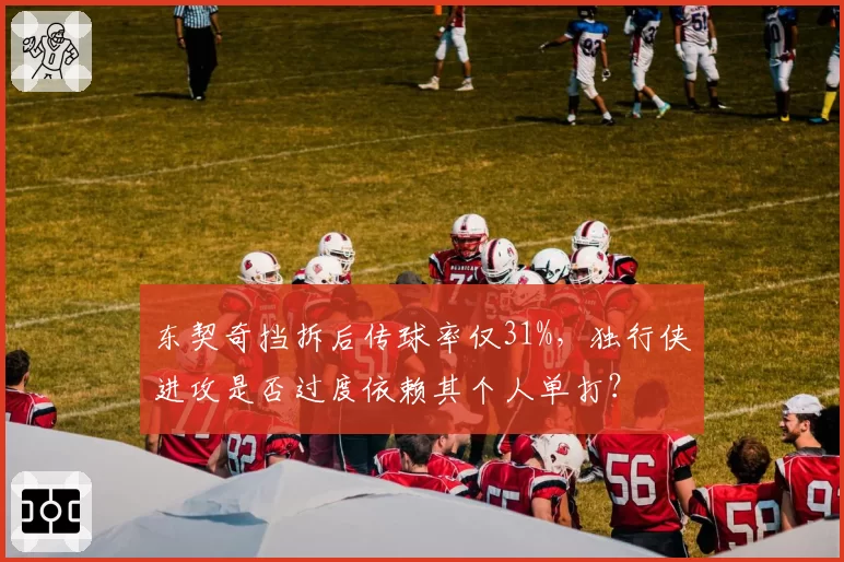 东契奇挡拆后传球率仅31%,独行侠进攻是否过度依赖其个人单打?