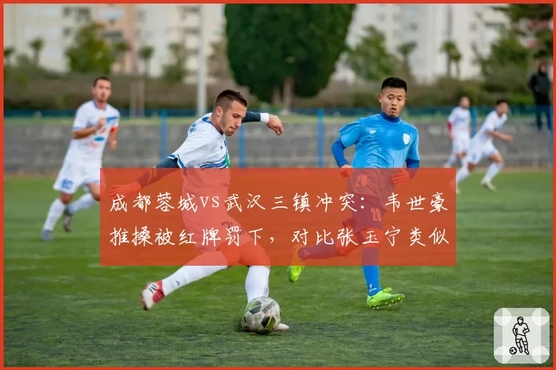 成都蓉城vs武汉三镇冲突：韦世豪推搡被红牌罚下，对比张玉宁类似动作仅黄牌