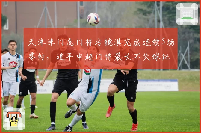 天津津门虎门将方镜淇完成连续5场零封，追平中超门将最长不失球纪录