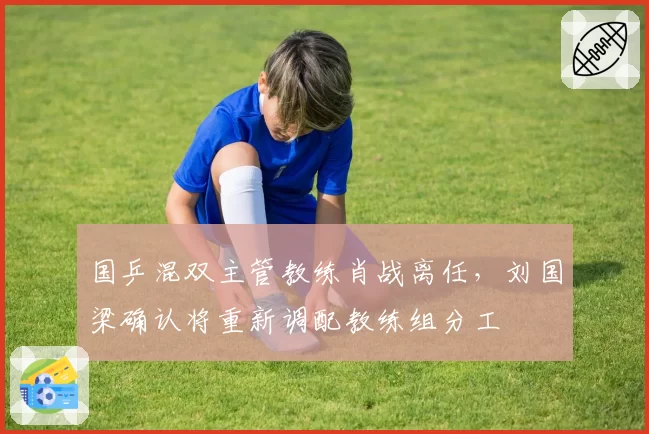 国乒混双主管教练肖战离任，刘国梁确认将重新调配教练组分工