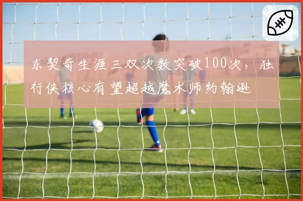 东契奇生涯三双次数突破100次，独行侠核心有望超越魔术师约翰逊