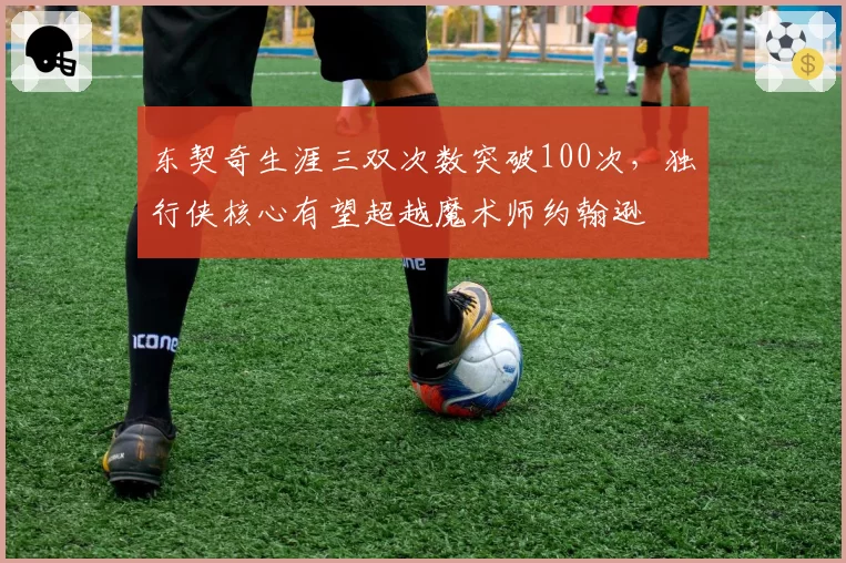 东契奇生涯三双次数突破100次，独行侠核心有望超越魔术师约翰逊