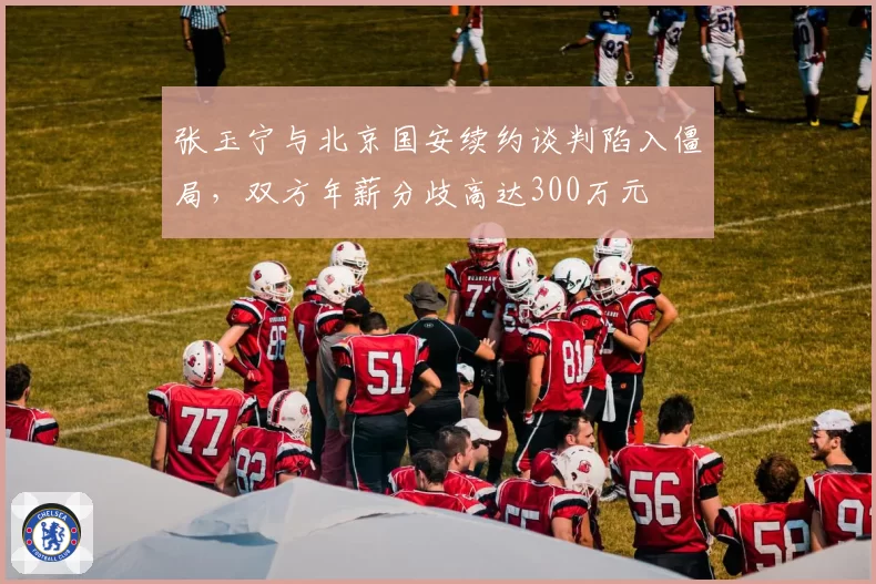 张玉宁与北京国安续约谈判陷入僵局，双方年薪分歧高达300万元