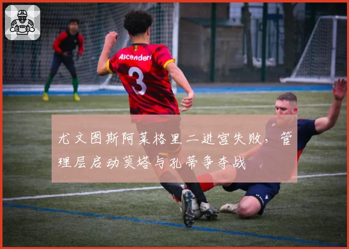 尤文图斯阿莱格里二进宫失败，管理层启动莫塔与孔蒂争夺战