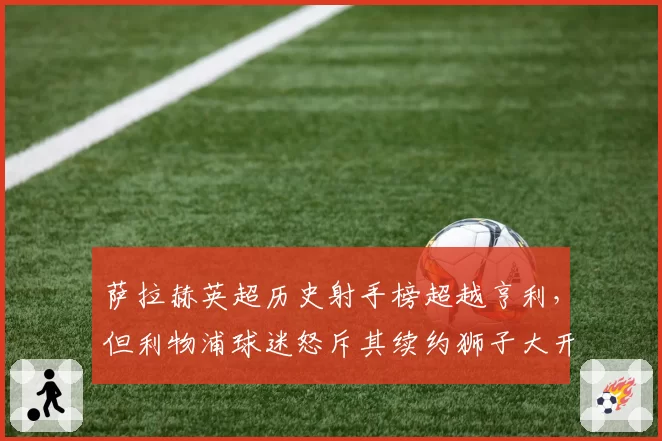 萨拉赫英超历史射手榜超越亨利，但利物浦球迷怒斥其续约狮子大开口