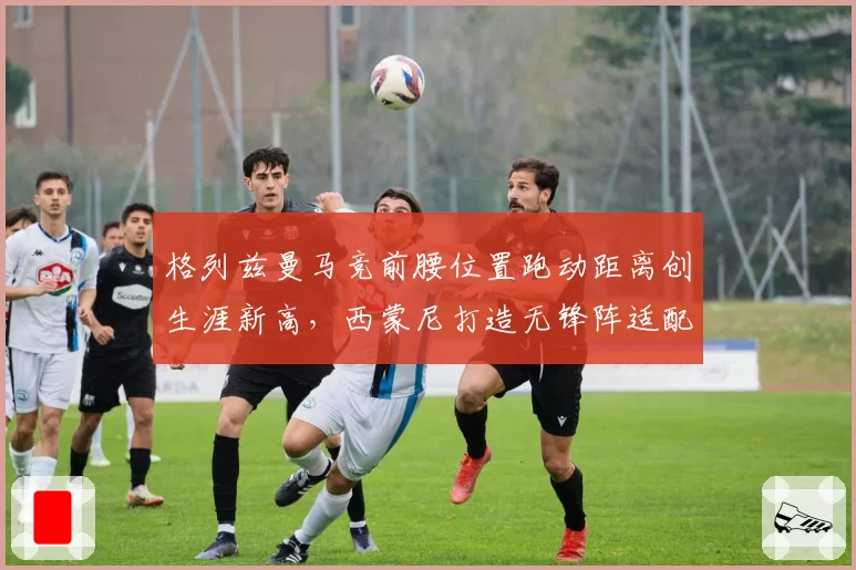 格列兹曼马竞前腰位置跑动距离创生涯新高，西蒙尼打造无锋阵适配其特点