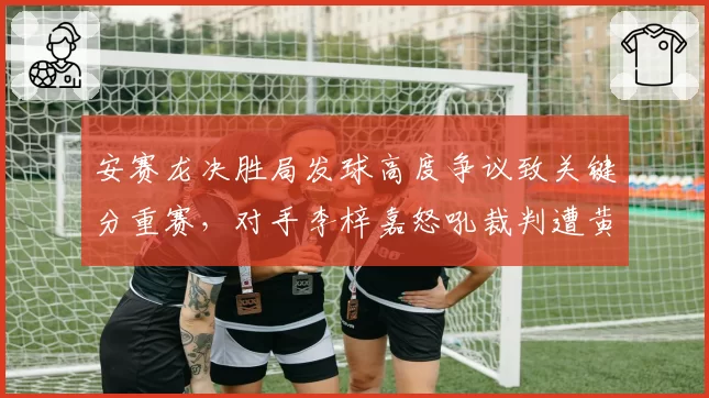 安赛龙决胜局发球高度争议致关键分重赛，对手李梓嘉怒吼裁判遭黄牌警告