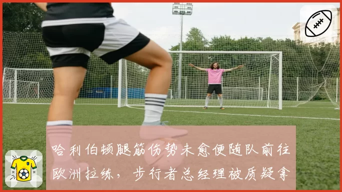 哈利伯顿腿筋伤势未愈便随队前往欧洲拉练，步行者总经理被质疑拿顶薪合同冒险