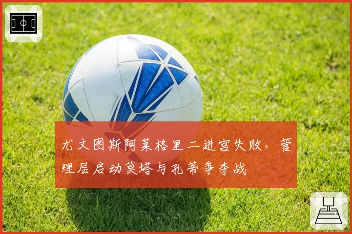 尤文图斯阿莱格里二进宫失败，管理层启动莫塔与孔蒂争夺战