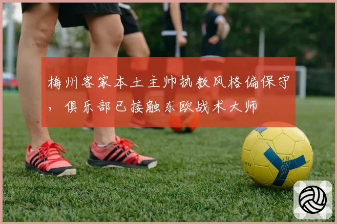 梅州客家本土主帅执教风格偏保守,俱乐部已接触东欧战术大师
