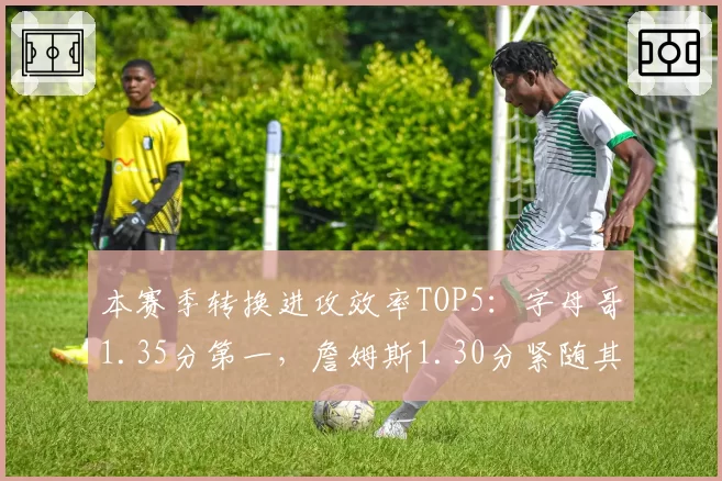 本赛季转换进攻效率TOP5:字母哥1.35分第一,詹姆斯1.30分紧随其后